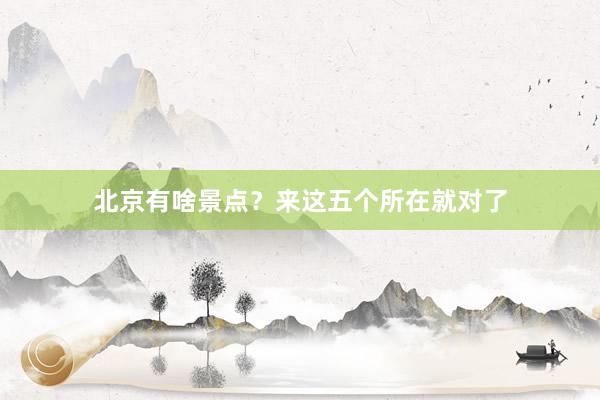 北京有啥景点？来这五个所在就对了