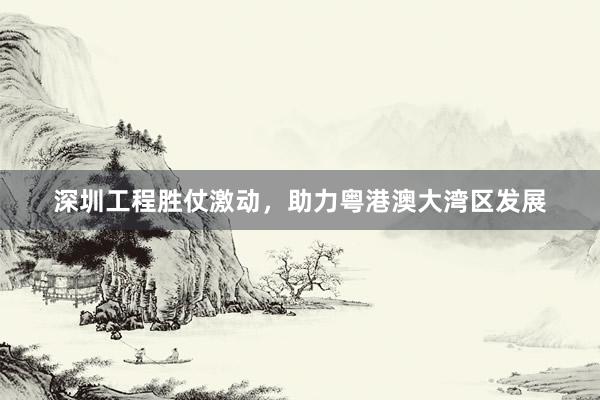 深圳工程胜仗激动，助力粤港澳大湾区发展